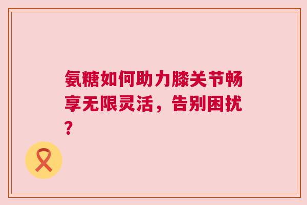 氨糖如何助力膝关节畅享无限灵活，告别困扰？