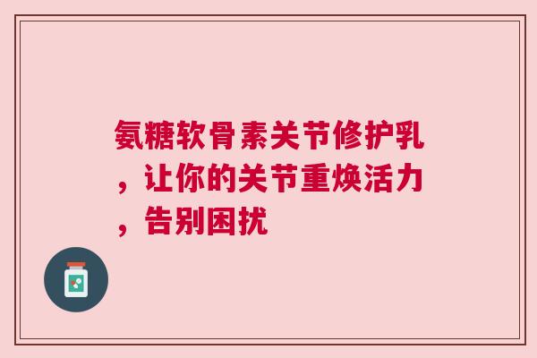 氨糖软骨素关节修护乳，让你的关节重焕活力，告别困扰
