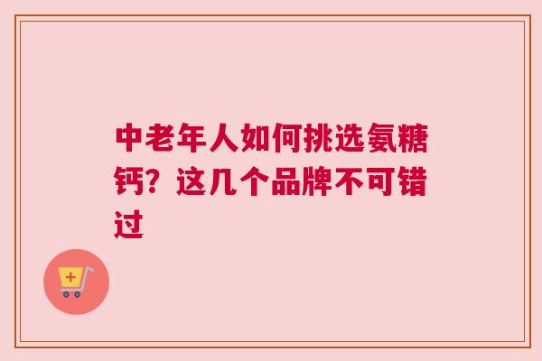 中老年人如何挑选氨糖钙？这几个品牌不可错过