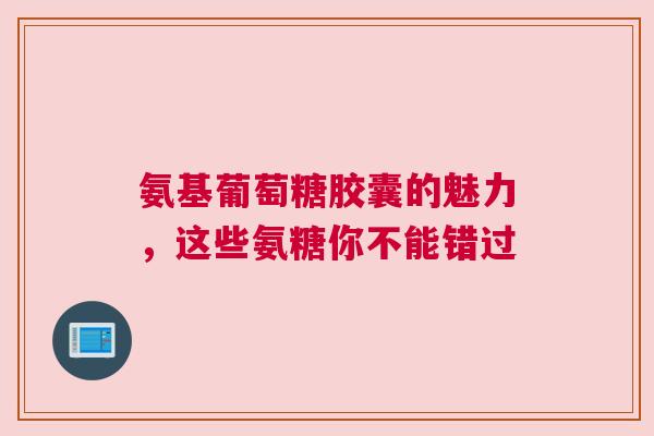 氨基葡萄糖胶囊的魅力，这些氨糖你不能错过