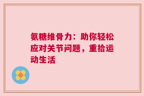氨糖维骨力：助你轻松应对关节问题，重拾运动生活