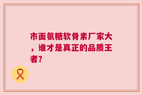 市面氨糖软骨素厂家大，谁才是真正的品质王者？