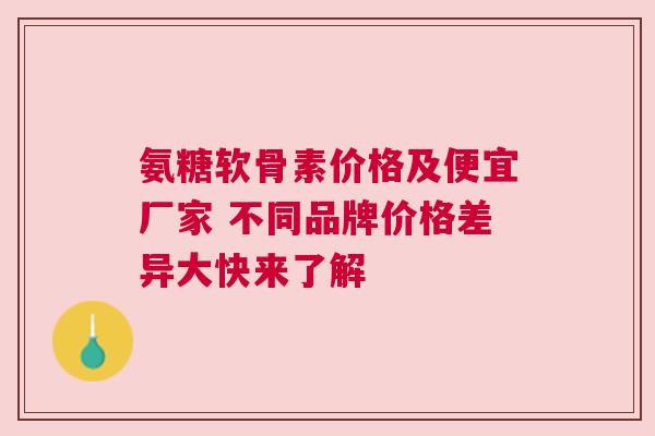 氨糖软骨素价格及便宜厂家 不同品牌价格差异大快来了解