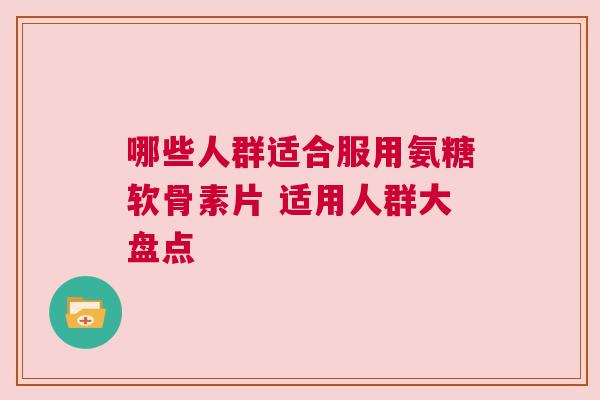 哪些人群适合服用氨糖软骨素片 适用人群大盘点