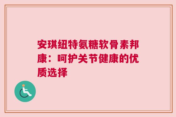 安琪纽特氨糖软骨素邦康:呵护关节健康的优质选择