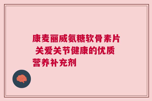 康麦丽威氨糖软骨素片 关爱关节健康的优质营养补充剂
