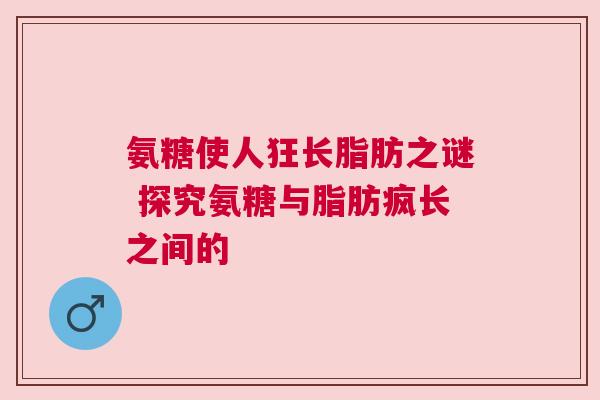 氨糖使人狂长脂肪之谜 探究氨糖与脂肪疯长之间的 氨糖使人狂长脂肪之谜 探究氨糖与脂肪疯长之间的