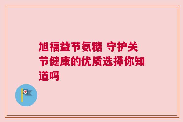 旭福益节氨糖 守护关节健康的优质选择你知道吗