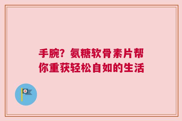 手腕？氨糖软骨素片帮你重获轻松自如的生活