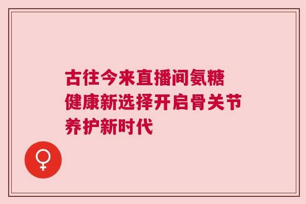 古往今来直播间氨糖 健康新选择开启骨关节养护新时代