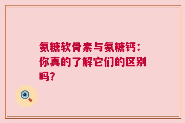 氨糖软骨素与氨糖钙：你真的了解它们的区别吗？