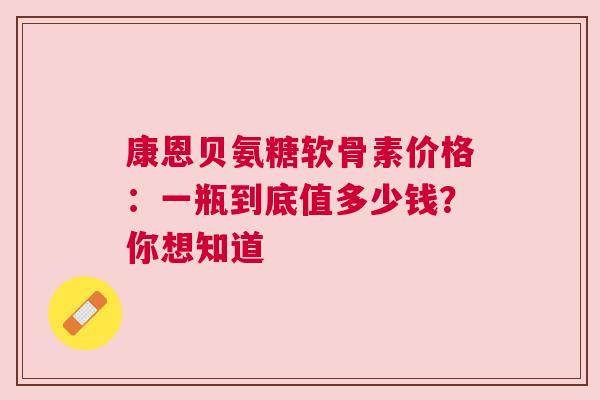 康恩贝氨糖软骨素价格:一瓶到底值多少钱?你想知道