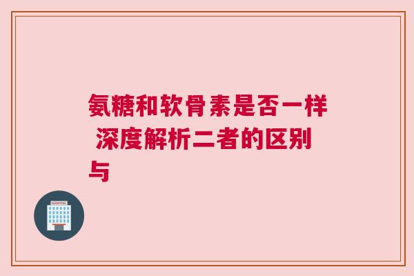氨糖和软骨素是否一样 深度解析二者的区别与