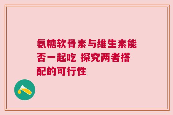 氨糖软骨素与维生素能否一起吃 探究两者搭配的可行性