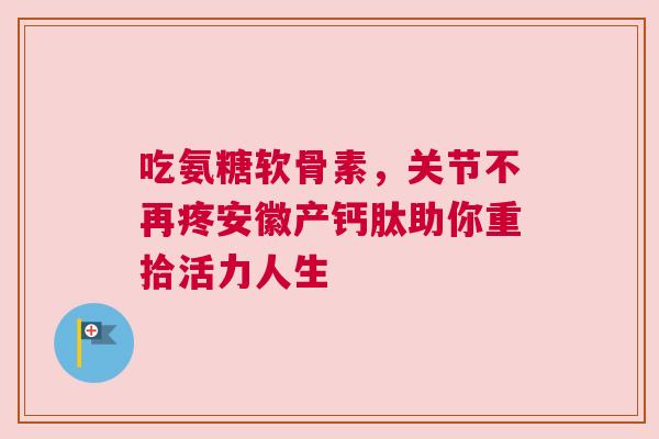 吃氨糖软骨素，关节不再疼安徽产钙肽助你重拾活力人生