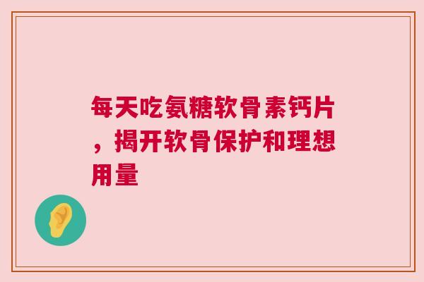 每天吃氨糖软骨素钙片，揭开软骨保护和理想用量