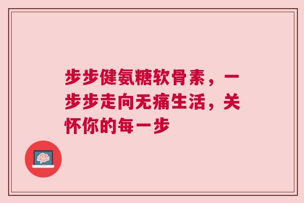 步步健氨糖软骨素,一步步走向无痛生活,关怀你的每一步 步步健氨糖软骨素,一步步走向无痛生活,关怀你的每一步