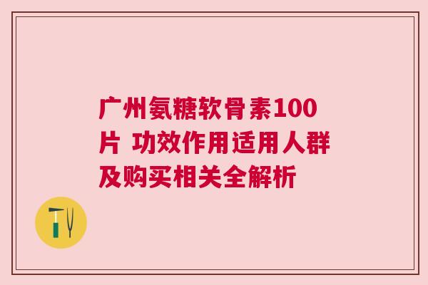 广州氨糖软骨素100片 功效作用适用人群及购买相关全解析