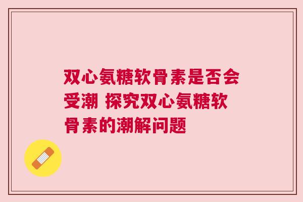 双心氨糖软骨素是否会受潮 探究双心氨糖软骨素的潮解问题