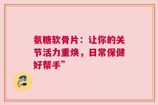氨糖软骨片：让你的关节活力重焕，日常保健好帮手”