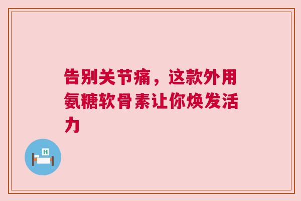 告别关节痛，这款外用氨糖软骨素让你焕发活力