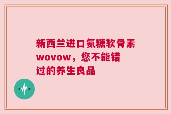 新西兰进口氨糖软骨素wovow，您不能错过的养生良品