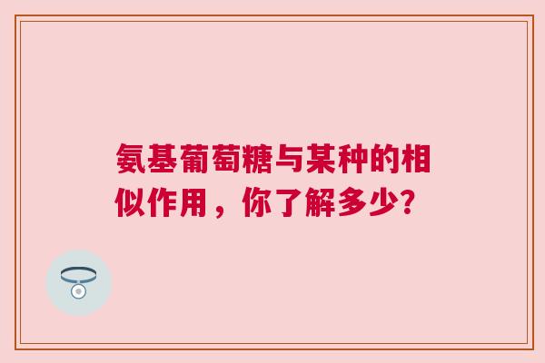 氨基葡萄糖与某种的相似作用,你了解多少? 氨基葡萄糖与某种的相似作用,你了解多少?