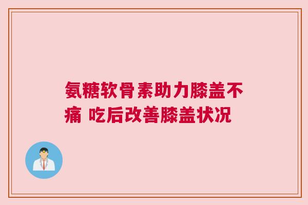 氨糖软骨素助力膝盖不痛 吃后改善膝盖状况