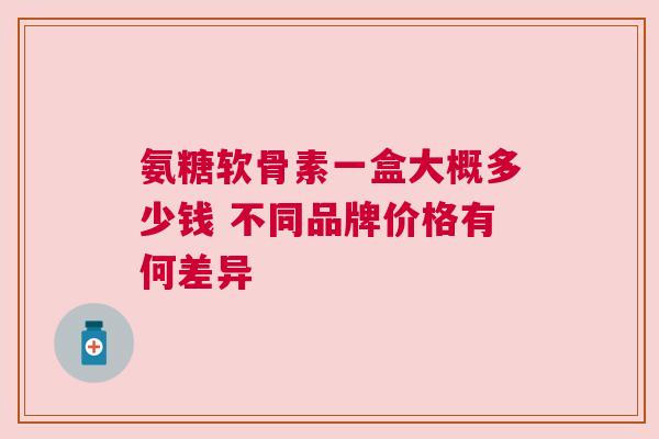 氨糖软骨素一盒大概多少钱 不同品牌价格有何差异