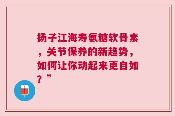 扬子江海寿氨糖软骨素,关节保养的新趋势,如何让你动起来更自如?”