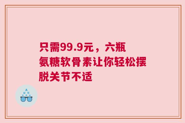 只需99.9元，六瓶氨糖软骨素让你轻松摆脱关节不适