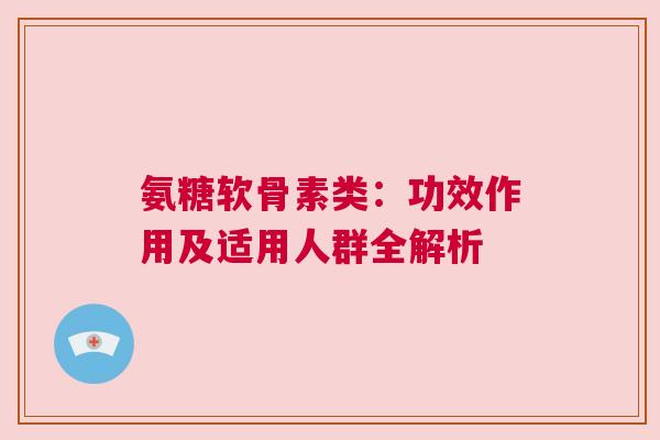 氨糖软骨素类：功效作用及适用人群全解析