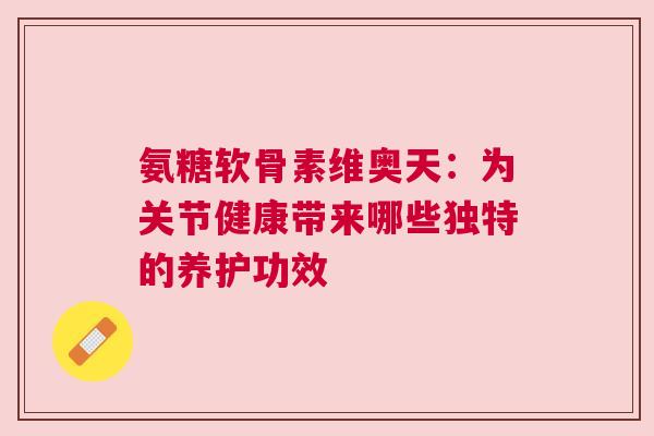 氨糖软骨素维奥天：为关节健康带来哪些独特的养护功效