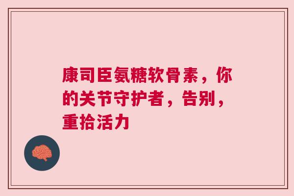 康司臣氨糖软骨素,你的关节守护者,告别,重拾活力 康司臣氨糖软骨素,你的关节守护者,告别,重拾活力