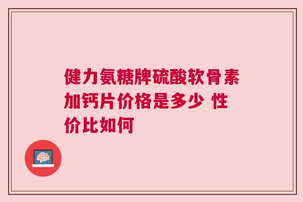 健力氨糖牌硫酸软骨素加钙片价格是多少 性价比如何