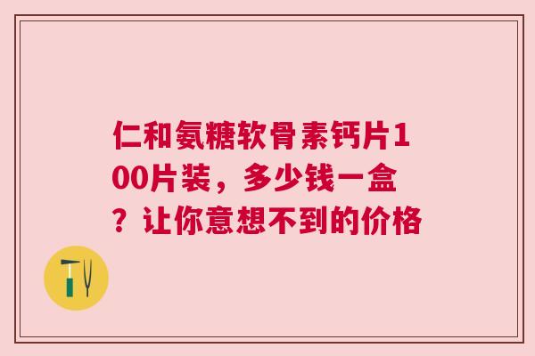仁和氨糖软骨素钙片100片装，多少钱一盒？让你意想不到的价格