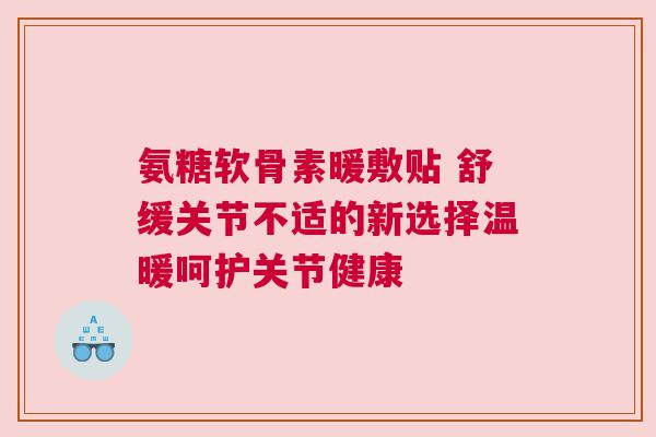 氨糖软骨素暖敷贴 舒缓关节不适的新选择温暖呵护关节健康