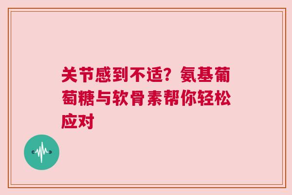 关节感到不适？氨基葡萄糖与软骨素帮你轻松应对