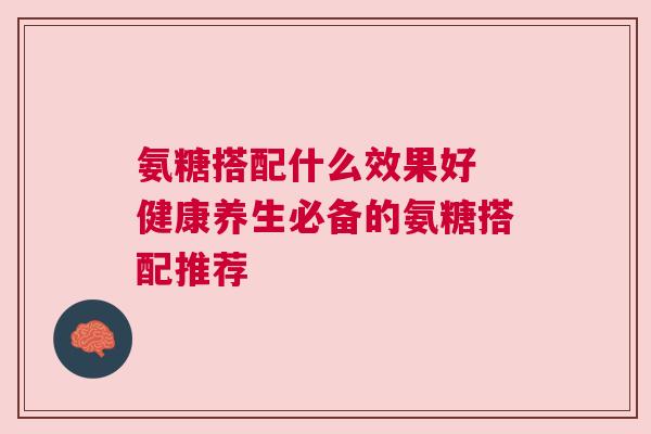 氨糖搭配什么效果好 健康养生必备的氨糖搭配推荐 氨糖搭配什么效果好 健康养生必备的氨糖搭配推荐