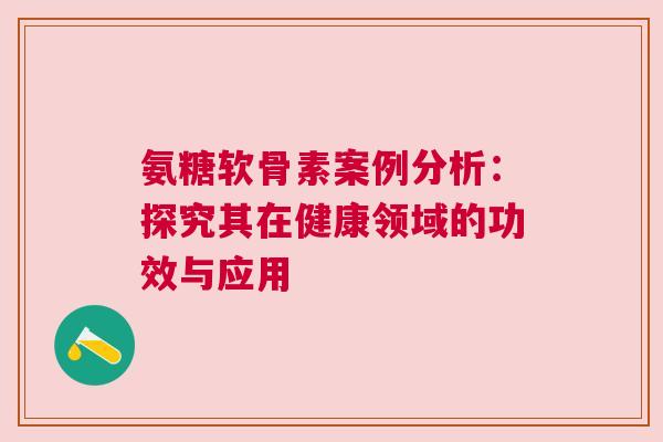 氨糖软骨素案例分析：探究其在健康领域的功效与应用