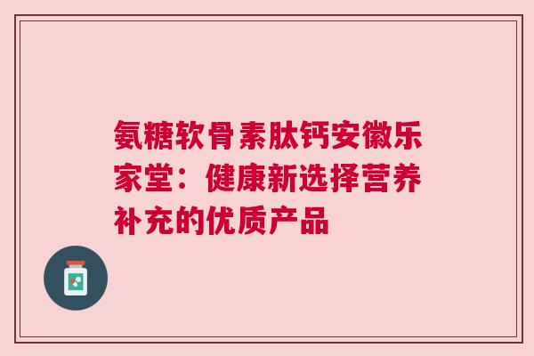 氨糖软骨素肽钙安徽乐家堂：健康新选择营养补充的优质产品