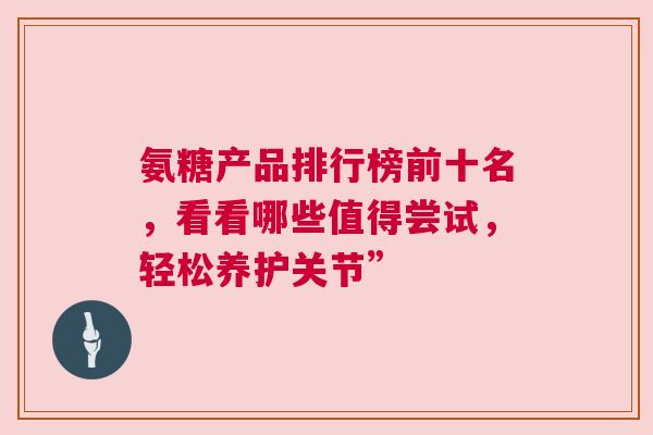 氨糖产品排行榜前十名，看看哪些值得尝试，轻松养护关节”