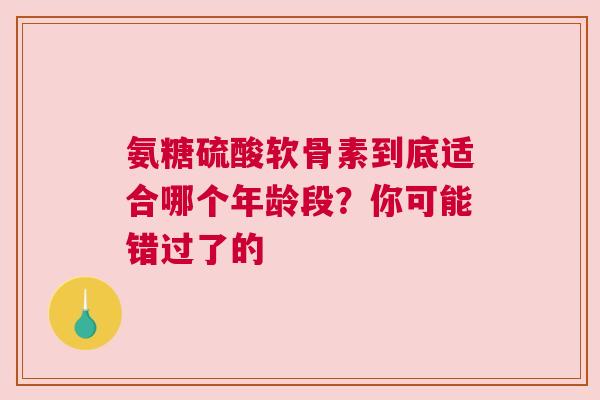 氨糖硫酸软骨素到底适合哪个年龄段?你可能错过了的
