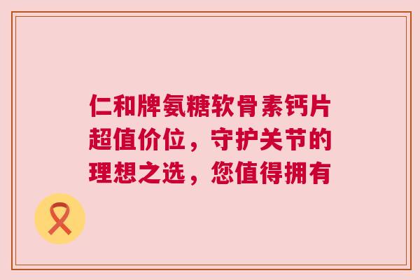仁和牌氨糖软骨素钙片超值价位，守护关节的理想之选，您值得拥有