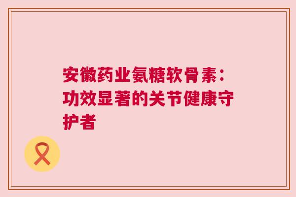 安徽药业氨糖软骨素:功效显著的关节健康守护者 安徽药业氨糖软骨素:功效显著的关节健康守护者