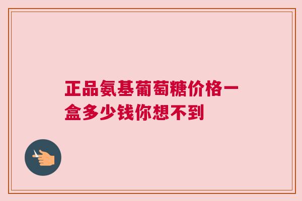 正品氨基葡萄糖价格一盒多少钱你想不到