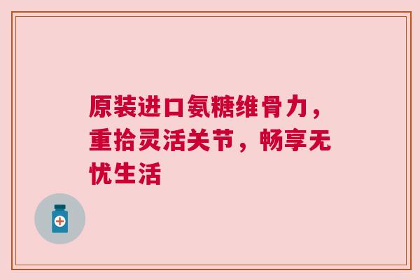 原装进口氨糖维骨力,重拾灵活关节,畅享无忧生活 原装进口氨糖维骨力,重拾灵活关节,畅享无忧生活