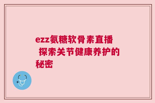 ezz氨糖软骨素直播 探索关节健康养护的秘密