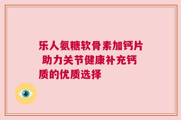 乐人氨糖软骨素加钙片 助力关节健康补充钙质的优质选择 乐人氨糖软骨素加钙片 助力关节健康补充钙质的优质选择