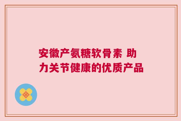 安徽产氨糖软骨素 助力关节健康的优质产品